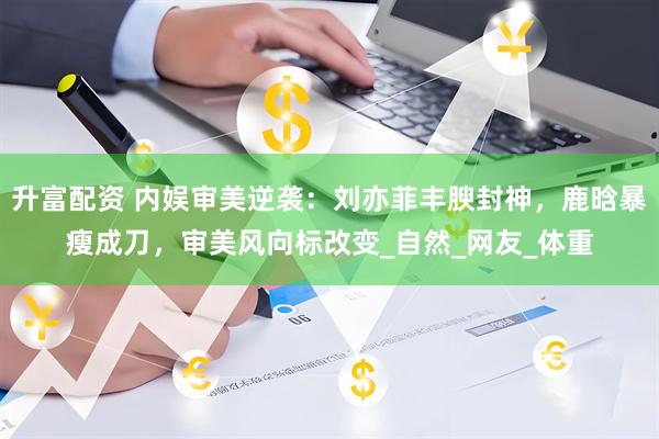 升富配资 内娱审美逆袭：刘亦菲丰腴封神，鹿晗暴瘦成刀，审美风向标改变_自然_网友_体重