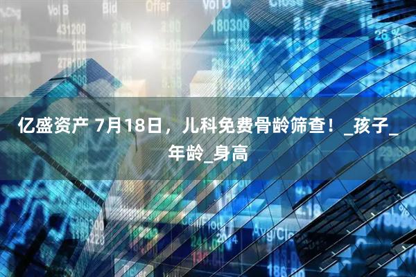 亿盛资产 7月18日，儿科免费骨龄筛查！_孩子_年龄_身高
