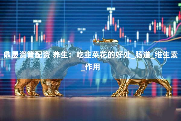 鼎晟资管配资 养生：吃韭菜花的好处_肠道_维生素_作用
