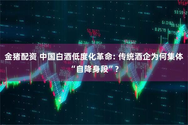 金猪配资 中国白酒低度化革命: 传统酒企为何集体“自降身段”?