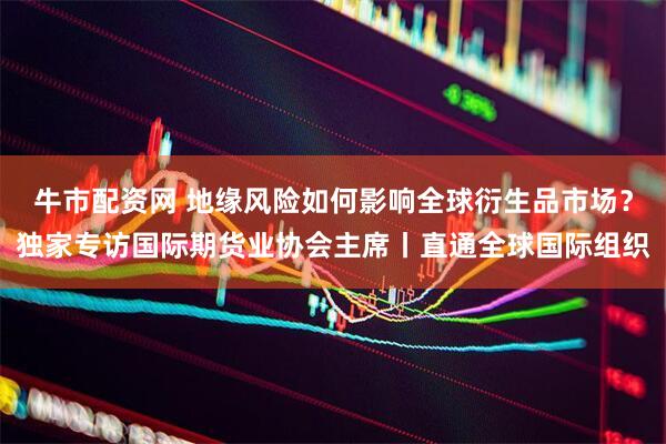 牛市配资网 地缘风险如何影响全球衍生品市场？独家专访国际期货业协会主席丨直通全球国际组织