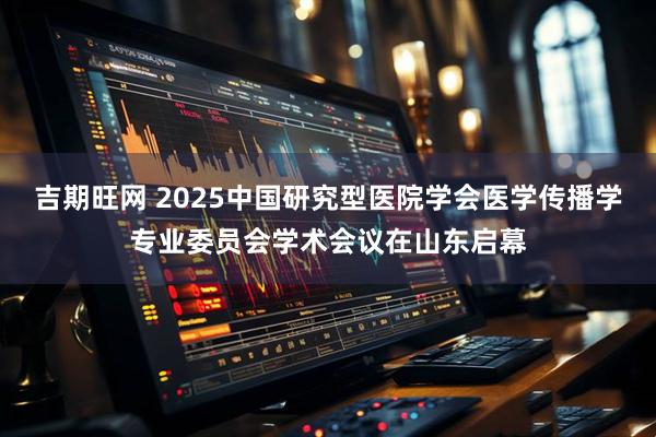 吉期旺网 2025中国研究型医院学会医学传播学专业委员会学术会议在山东启幕