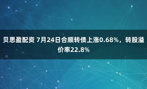 贝思盈配资 7月24日合顺转债上涨0.68%，转股溢价率22.8%