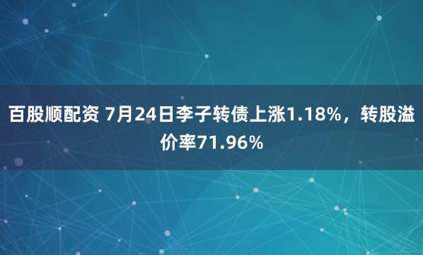 百股顺配资 7月24日李子转债上涨1.18%，转股溢价率71.96%