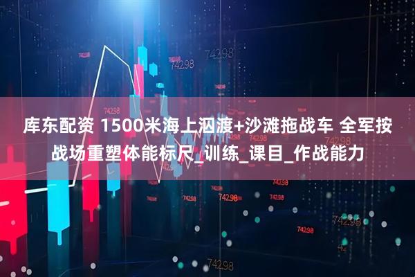 库东配资 1500米海上泅渡+沙滩拖战车 全军按战场重塑体能标尺_训练_课目_作战能力