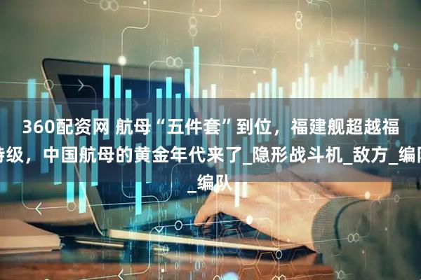 360配资网 航母“五件套”到位，福建舰超越福特级，中国航母的黄金年代来了_隐形战斗机_敌方_编队