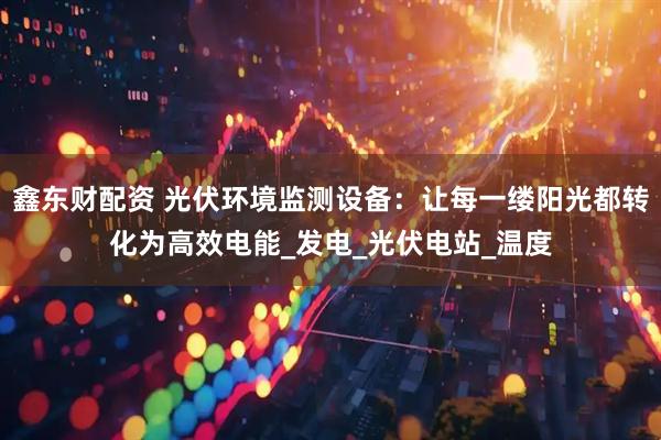 鑫东财配资 光伏环境监测设备：让每一缕阳光都转化为高效电能_发电_光伏电站_温度