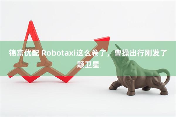 锦富优配 Robotaxi这么卷了，曹操出行刚发了颗卫星