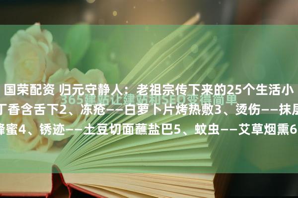 国荣配资 归元守静人：老祖宗传下来的25个生活小技巧：1、口臭——两粒丁香含舌下2、冻疮——白萝卜片烤热敷3、烫伤——抹层土蜂蜜4、锈迹——土豆切面蘸盐巴5、蚊虫——艾草烟熏6、鱼腥味——淘米水7、尿垢—...