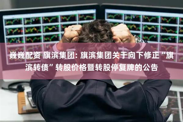 巍巍配资 旗滨集团: 旗滨集团关于向下修正“旗滨转债”转股价格暨转股停复牌的公告