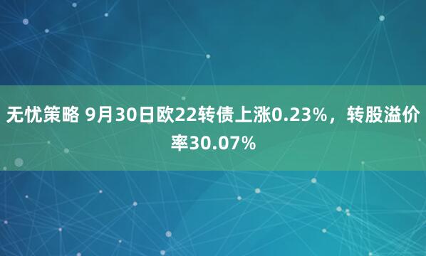 无忧策略 9月30日欧22转债上涨0.23%，转股溢价率30.07%
