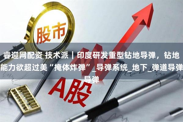 睿迎网配资 技术派｜印度研发重型钻地导弹，钻地能力欲超过美“掩体炸弹”_导弹系统_地下_弹道导弹