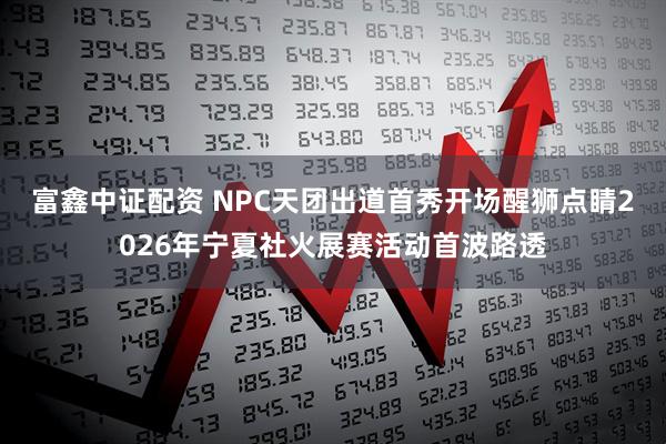富鑫中证配资 NPC天团出道首秀开场醒狮点睛2026年宁夏社火展赛活动首波路透