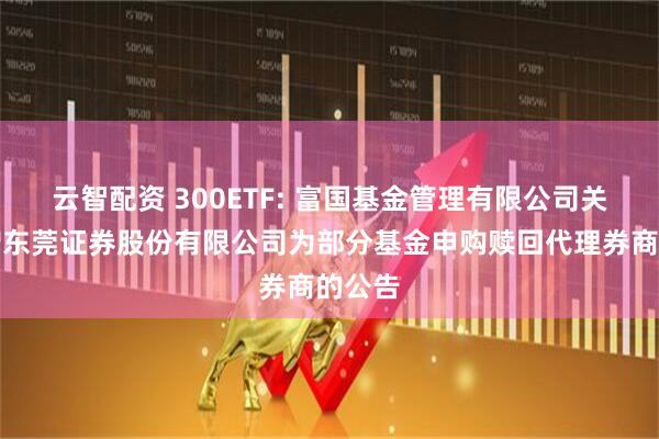 云智配资 300ETF: 富国基金管理有限公司关于新增东莞证券股份有限公司为部分基金申购赎回代理券商的公告